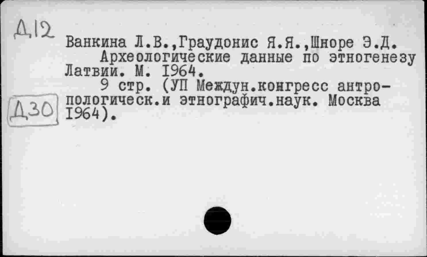 ﻿ДІ2
Ванкина Л.В.,Граудонис Я.Я.,Шноре Э.Д.
Археологические данные по этногенезу Латвии. М. 1964.
9 стр. (УП Междун.конгресс антро-пологическ.и этнографии.наук. Москва